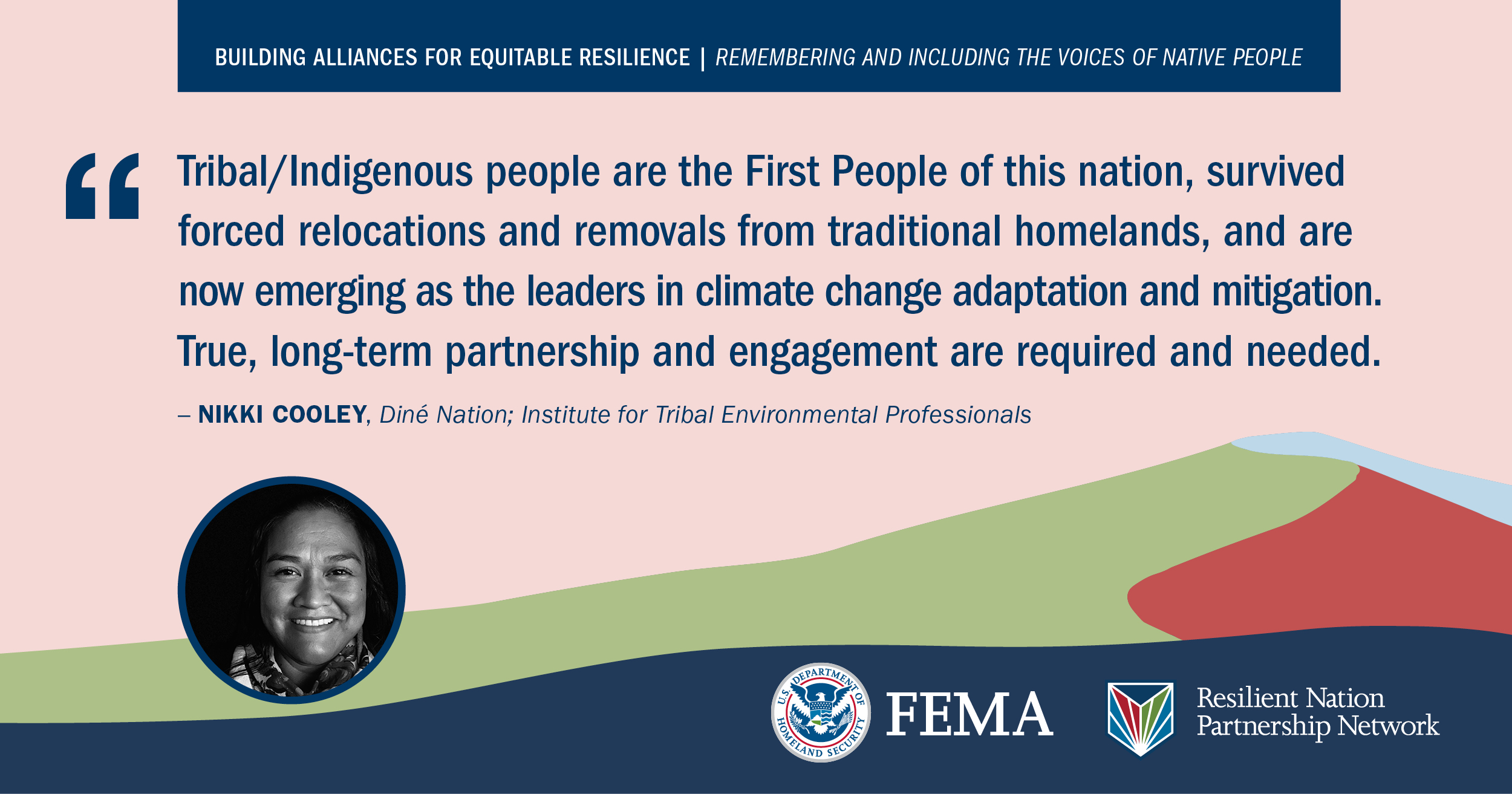 “Tribal/indigenous people are the First People of this nation, survived forced relocations and removals from traditional homelands, and are now emerging as the leaders in climate change adaptation and mitigation. True, long term partnership and engagement are required and needed.” -Nikki Cooley, Dine Nation; Institute for Tribal Environmental Professionals