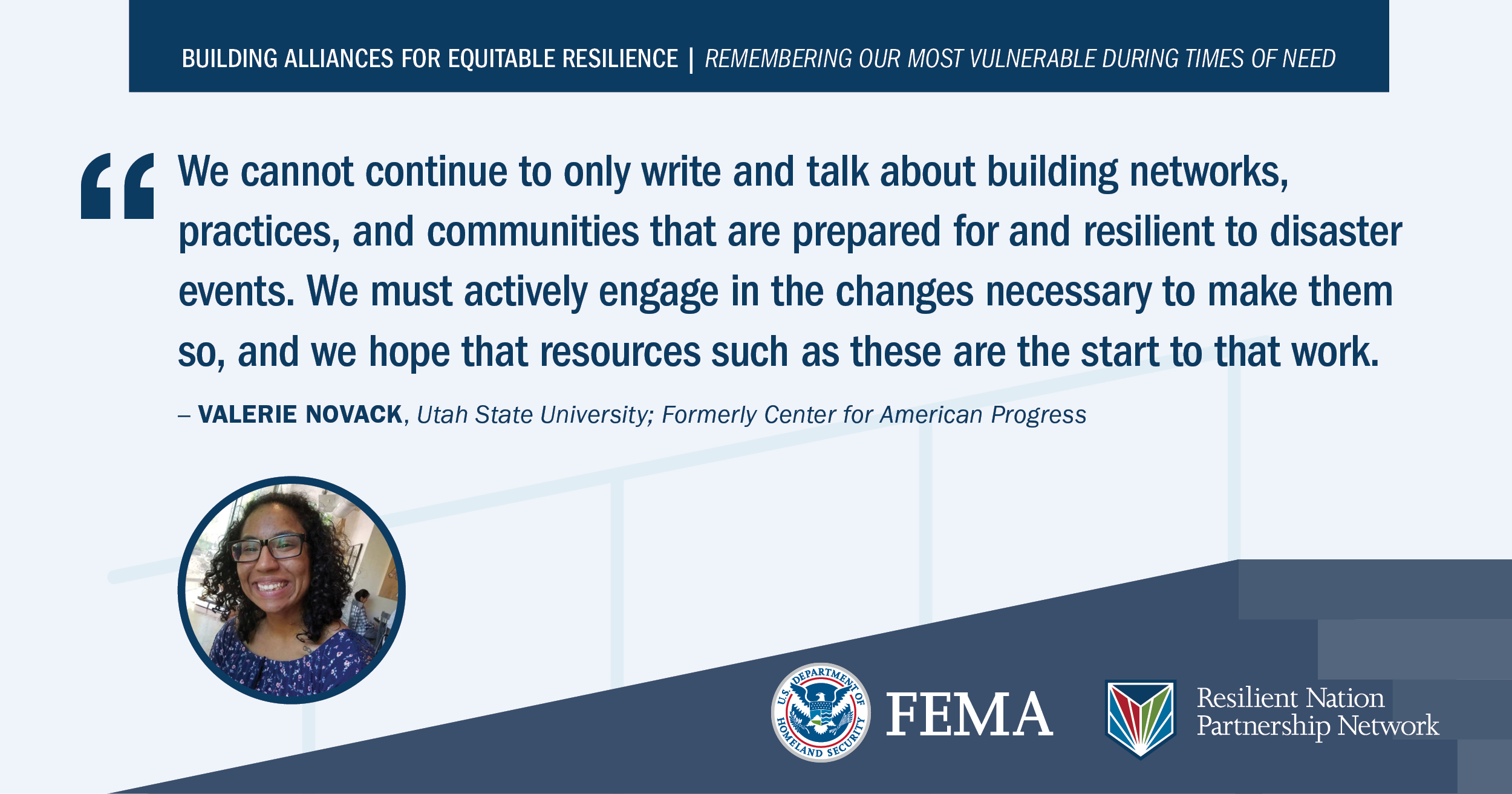 “We cannot continue to only write and talk about building networks, practices, and communities that are prepared for and resilient to disaster events. We must actively engage in the changes necessary to make them so, and we hope that resources such as these are the start to that work.” -Valerie Novack, Utah State University; Formerly Center for American Progress