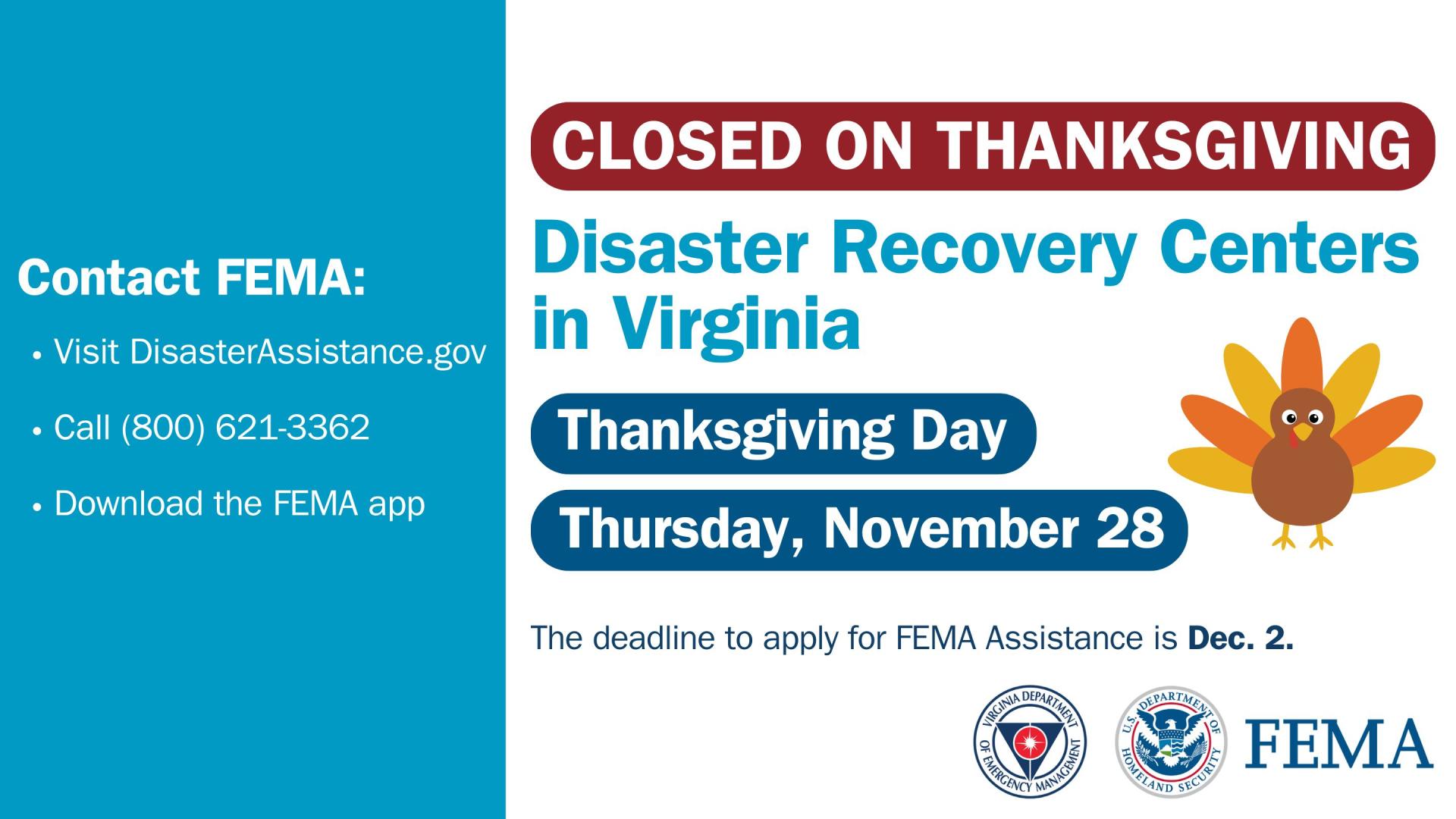 Disaster Recovery Centers in VA are Closed on Thanksgiving Day, November 28, 2024. The deadline to apply for FEMA Assistance is Dec. 2. Contact FEMA: Visit DIsasterassistance.gov, Call (800) 621-3362; Download the FEMA app 