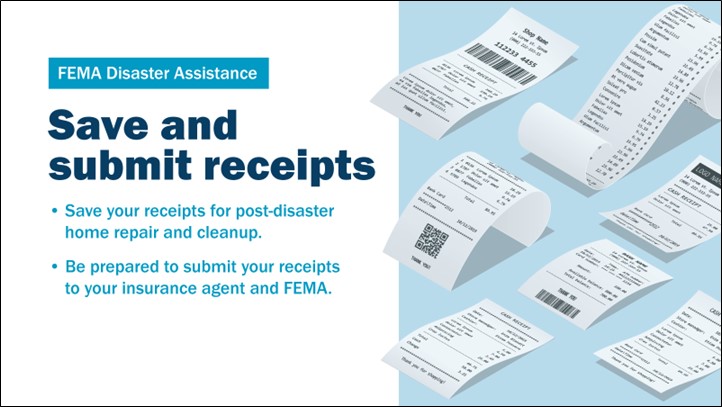 FEMA Disaster Assistance Save and submit receipts: Save your receipts for post-disaster home repair and cleanup. Be prepared to submit your receipts to your insurance agent and FEMA.