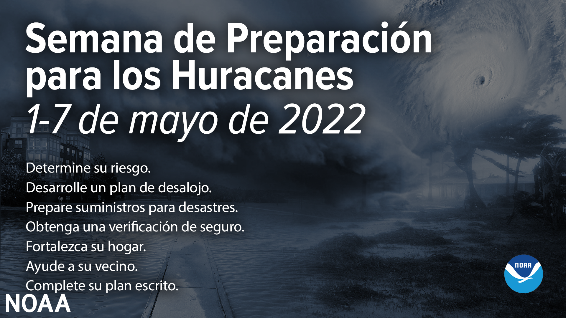 Semana de Preparacion para los Huracanes 1-7 de mayo de 2022. Determine su riesgo. Desarrolle un plan de desalojo. Prepare suministros para desastres. Obtenga una verificacion de seguro. Forta;ezca su hogar. Ayude a su vecino. Complete su plan escrito. 