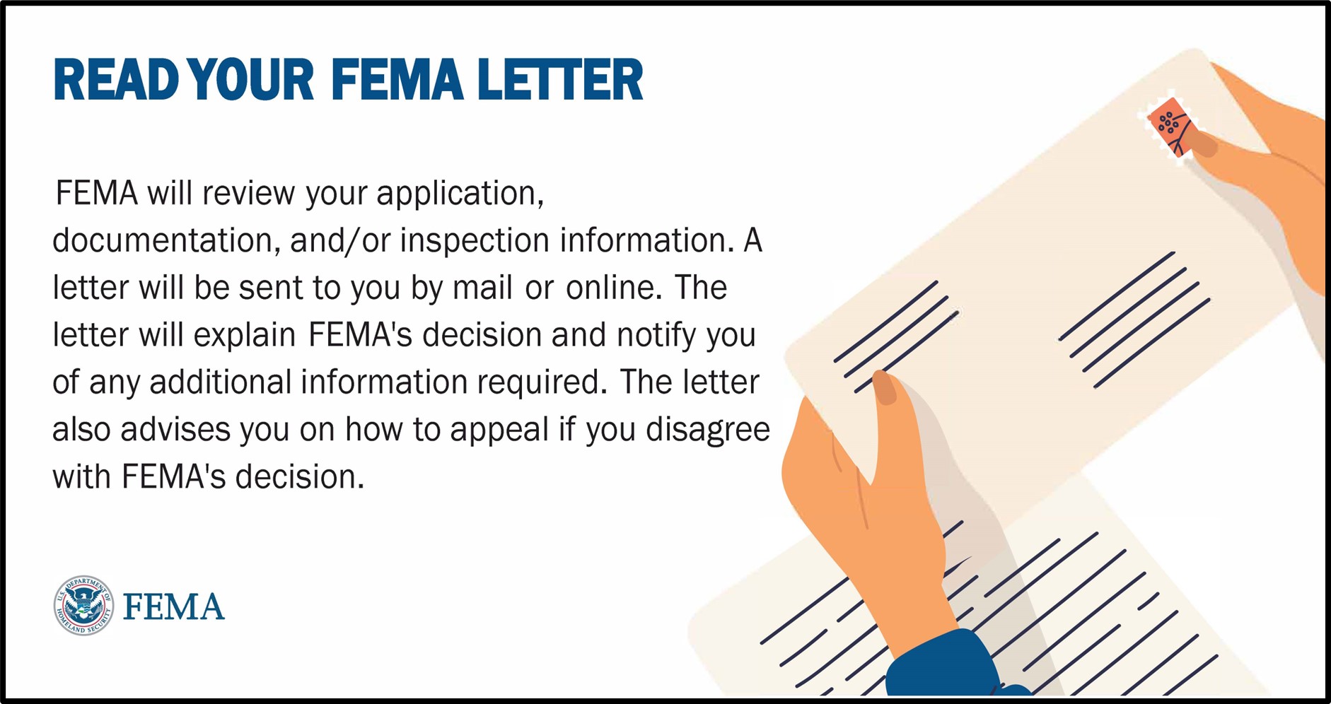 Read your FEMA letter. FEMA will review your application, documentation, and/or inspection information. A letter will be sent to you by mail or online. The letter will explain FEMA's decision and notify you of any additional information required. The letter also advises you on how to appeal if you disagree with FEMA's decision.