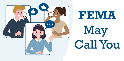 If you applied for FEMA assistance, you may receive a call from an unknown number. It is important to answer phone calls from FEMA, even if the caller ID is unknown and take the opportunity to let FEMA know about your current needs and how FEMA can better serve you