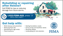 Rebuilding or Repairing after Helene? Call FEMA for tips on reducing damage from future storms. 1 (833)-FEMA-4US (press '3') -(833)- 336-2487; Get help with: Mold cleanup and prevention; Reducing flood risk, Retrofitting for high winds, Flood insurance, Sealing foundation cracks, Sump pumps and backflow valves, Elevating utilities, Landscaping for risk reduction